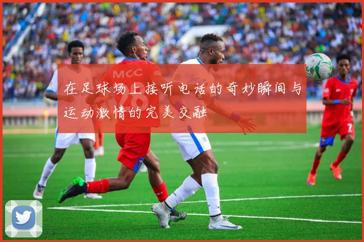 在足球场上接听电话的奇妙瞬间与运动激情的完美交融