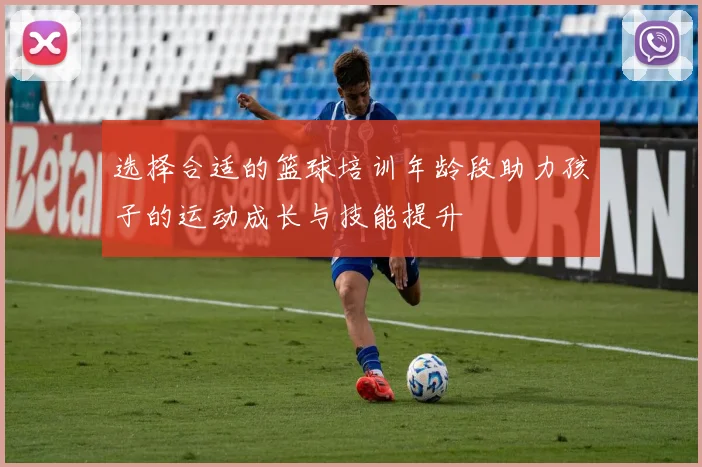 选择合适的篮球培训年龄段助力孩子的运动成长与技能提升