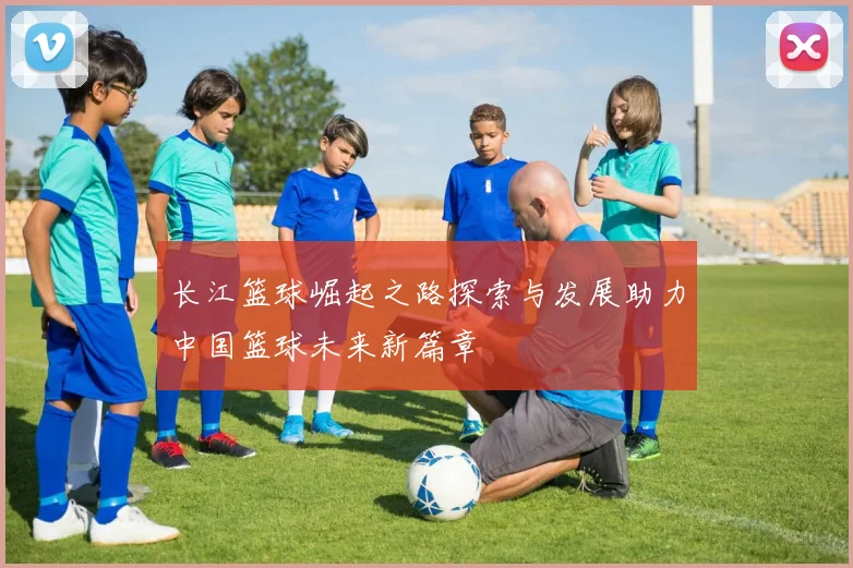 长江篮球崛起之路探索与发展助力中国篮球未来新篇章