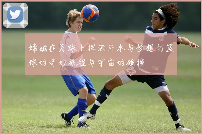 嫦娥在月球上挥洒汗水与梦想打篮球的奇妙旅程与宇宙的碰撞