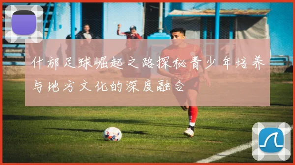 什邡足球崛起之路探秘青少年培养与地方文化的深度融合