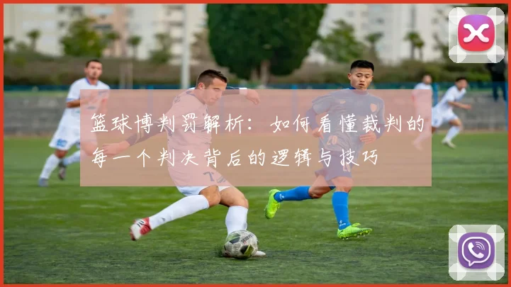 篮球博判罚解析：如何看懂裁判的每一个判决背后的逻辑与技巧